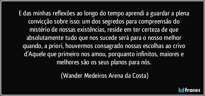 E das minhas reflexões ao longo do tempo aprendi a guardar a plena convicção sobre isso: um dos segredos para compreensão do mistério de nossas existências, reside em ter certeza de que absolutamente tudo que nos sucede será para o nosso melhor quando, a priori, houvermos consagrado nossas escolhas ao crivo d’Aquele que primeiro nos amou, porquanto infinitos, maiores e melhores são os seus planos para nós. (Wander Medeiros Arena da Costa)