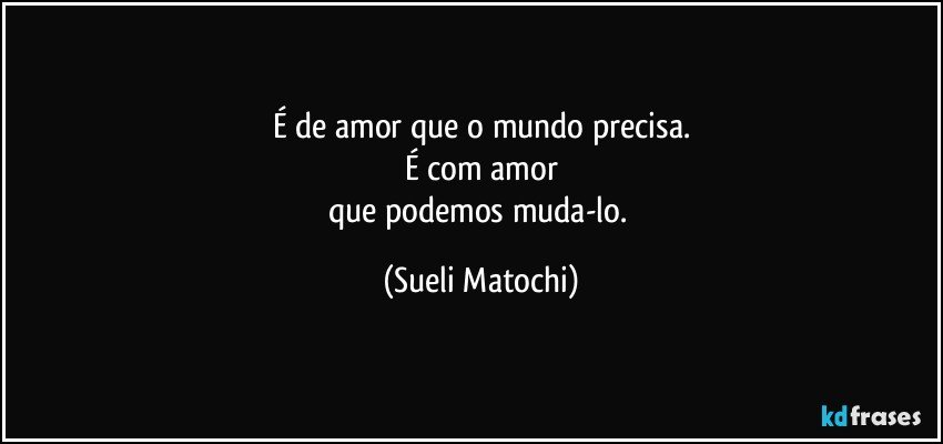 É de amor que o mundo precisa.
É com amor
que podemos muda-lo. (Sueli Matochi)