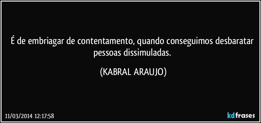 É de embriagar de contentamento, quando conseguimos desbaratar pessoas dissimuladas. (KABRAL ARAUJO)