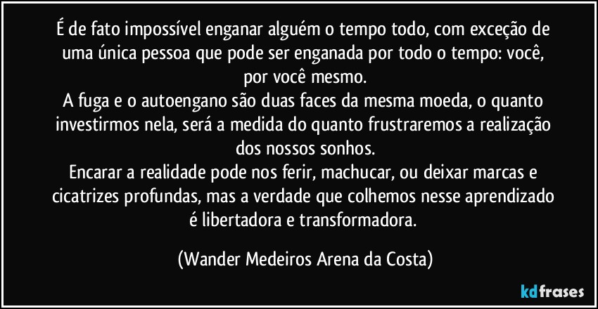 É de fato impossível enganar alguém o tempo todo, com exceção de uma única pessoa que pode ser enganada por todo o tempo: você, por você mesmo.
A fuga e o autoengano são duas faces da mesma moeda, o quanto investirmos nela, será a medida do quanto frustraremos a realização dos nossos sonhos.
Encarar a realidade pode nos ferir, machucar, ou deixar marcas e cicatrizes profundas, mas a verdade que colhemos nesse aprendizado é libertadora e transformadora. (Wander Medeiros Arena da Costa)