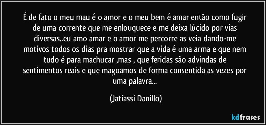 É de fato o meu mau é o amor e o meu bem é amar então como fugir de uma corrente que me enlouquece e me deixa lúcido por vias diversas..eu amo amar e o amor me percorre as veia dando-me motivos todos os dias pra mostrar que a vida é uma arma e que nem tudo é para machucar ,mas , que feridas são advindas de sentimentos reais e que magoamos de forma consentida as vezes por uma palavra... (Jatiassi Danillo)