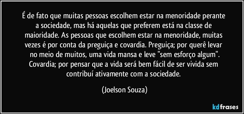 É de fato que muitas pessoas escolhem estar na menoridade perante a sociedade, mas há aquelas que preferem está na classe de maioridade. As pessoas que escolhem estar na menoridade, muitas vezes é por conta da preguiça e covardia. Preguiça; por querê levar no meio de muitos, uma vida mansa e leve "sem esforço algum".
Covardia; por pensar que a vida será bem fácil de ser vivida sem contribuí ativamente com a sociedade. (Joelson Souza)