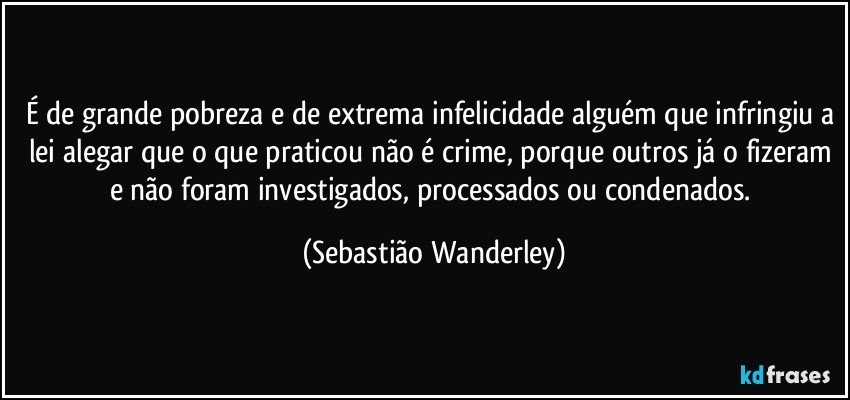 É de grande pobreza e de extrema infelicidade alguém que infringiu a lei alegar que o que praticou não é crime, porque outros já o fizeram e não foram investigados, processados ou condenados. (Sebastião Wanderley)