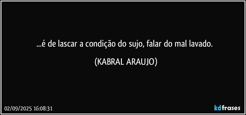 ...é de lascar a condição do sujo, falar do mal lavado. (KABRAL ARAUJO)