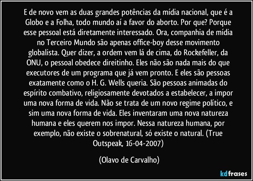 E de novo vem as duas grandes potências da mídia nacional, que é a Globo e a Folha, todo mundo aí a favor do aborto. Por que? Porque esse pessoal está diretamente interessado. Ora, companhia de mídia no Terceiro Mundo são apenas office-boy desse movimento globalista. Quer dizer, a ordem vem lá de cima, do Rockefeller, da ONU, o pessoal obedece direitinho. Eles não são nada mais do que executores de um programa que já vem pronto. E eles são pessoas exatamente como o H. G. Wells queria. São pessoas animadas do espírito combativo, religiosamente devotados a estabelecer, a impor uma nova forma de vida. Não se trata de um novo regime político, e sim uma nova forma de vida. Eles inventaram uma nova natureza humana e eles querem nos impor. Nessa natureza humana, por exemplo, não existe o sobrenatural, só existe o natural. (True Outspeak, 16-04-2007) (Olavo de Carvalho)