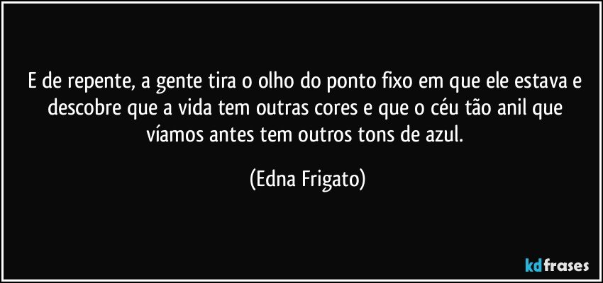 E de repente, a gente tira o olho do ponto fixo em que ele estava e descobre que a vida tem outras cores e que o céu tão anil que víamos antes tem outros tons de azul. (Edna Frigato)