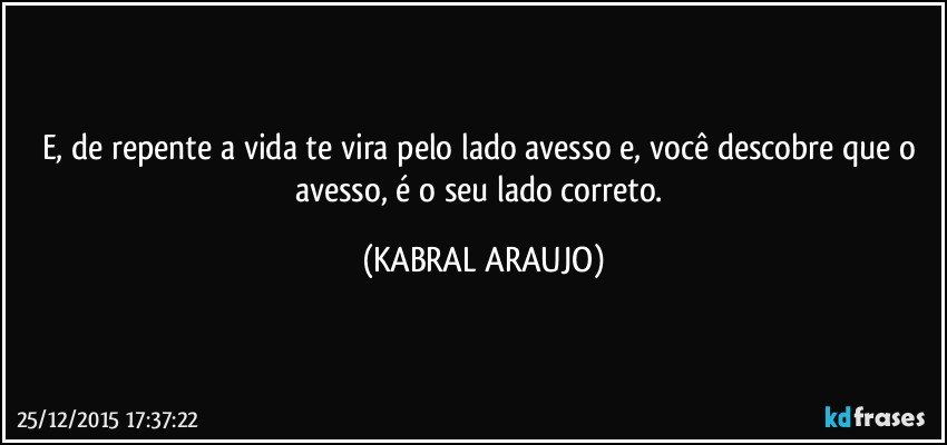 E, de repente a vida te vira pelo lado avesso e, você descobre que o avesso, é o seu lado correto. (KABRAL ARAUJO)