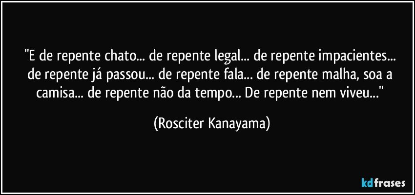 "E  de repente chato...  de repente legal... de repente impacientes...  de repente já passou...  de repente fala...  de repente malha,  soa a camisa...  de repente não da tempo...  De repente nem viveu..." (Rosciter Kanayama)