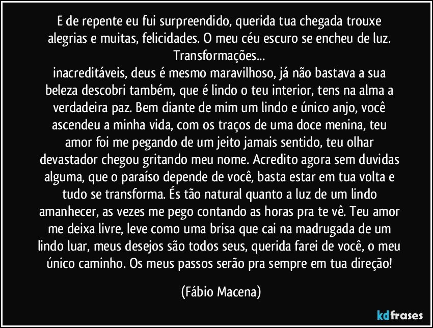 E de repente eu fui surpreendido, querida tua chegada trouxe alegrias e muitas, felicidades. O meu céu escuro se encheu de luz. Transformações... 
inacreditáveis, deus é mesmo maravilhoso, já não bastava a sua beleza descobri também, que é lindo o teu interior, tens na alma a verdadeira paz. Bem diante de mim um lindo e único anjo, você ascendeu a minha vida, com os traços de uma doce menina, teu amor foi me pegando de um jeito jamais sentido, teu olhar devastador chegou gritando meu nome. Acredito agora sem duvidas alguma, que o paraíso depende de você, basta estar em tua volta e tudo se transforma. És tão natural quanto a luz de um lindo amanhecer, as vezes me pego contando as horas pra te vê. Teu amor me deixa livre, leve como uma brisa que cai na madrugada de um lindo luar, meus desejos são todos seus, querida farei de você, o meu único caminho. Os meus passos serão pra sempre em tua direção! (Fábio Macena)