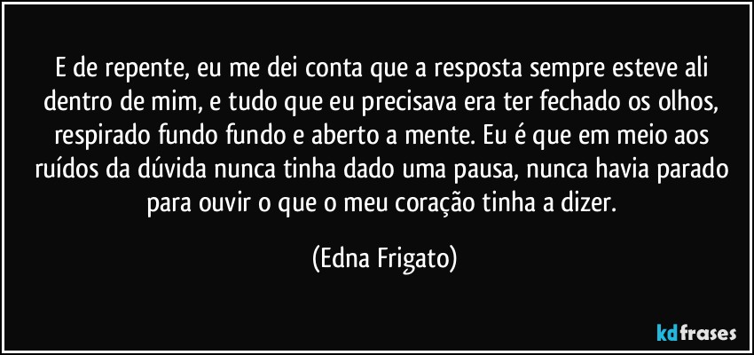 E de repente, eu me dei conta que a resposta sempre esteve ali dentro de mim, e tudo que eu precisava era ter fechado os olhos, respirado fundo fundo e aberto a mente. Eu é que em meio aos ruídos da dúvida nunca tinha dado uma pausa, nunca havia parado para ouvir o que o meu coração tinha a dizer. (Edna Frigato)