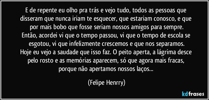 E de repente eu olho pra trás e vejo tudo, todos as pessoas que disseram que nunca iriam te esquecer, que estariam conosco, e que por mais bobo que fosse seriam nossos amigos para sempre.
Então, acordei vi que o tempo passou, vi que o tempo de escola se esgotou, vi que infelizmente crescemos e que nos separamos.
Hoje eu vejo a saudade que isso faz. O peito aperta, a lágrima desce pelo rosto e as memórias aparecem, só que agora mais fracas, porque não apertamos nossos laços... (Felipe Henrry)