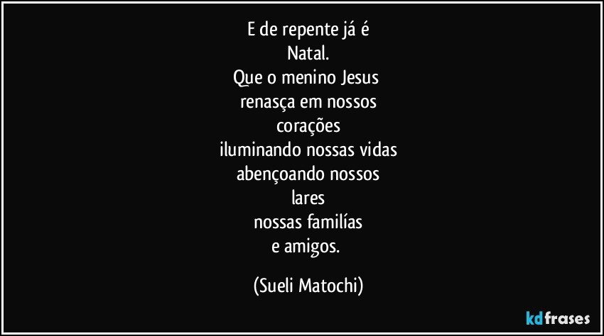 E de repente já é
Natal.
Que o menino Jesus 
renasça em nossos
corações
iluminando nossas vidas
abençoando nossos
lares
nossas familías
e amigos. (Sueli Matochi)