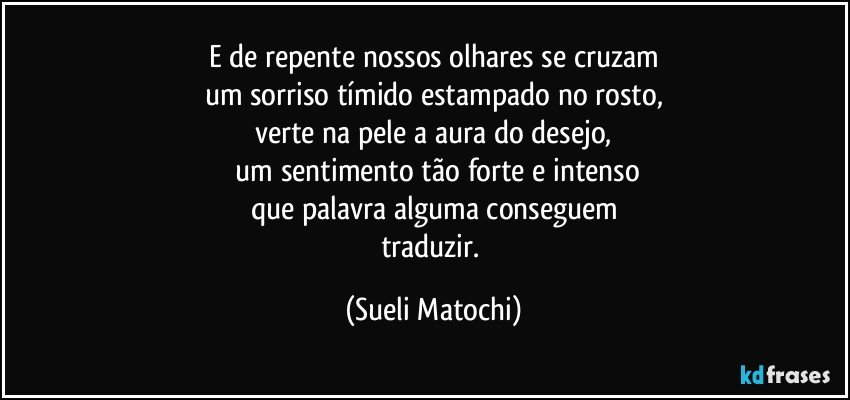 E de repente nossos olhares se cruzam
um sorriso tímido estampado no rosto,
verte na pele a aura do desejo,
 um sentimento tão forte e intenso
que palavra alguma conseguem
traduzir. (Sueli Matochi)