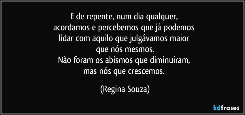 E de repente, num dia qualquer, 
acordamos e percebemos que já podemos 
lidar com aquilo que julgávamos maior 
que nós mesmos.
Não foram os abismos que diminuíram, 
mas nós que crescemos. (Regina Souza)