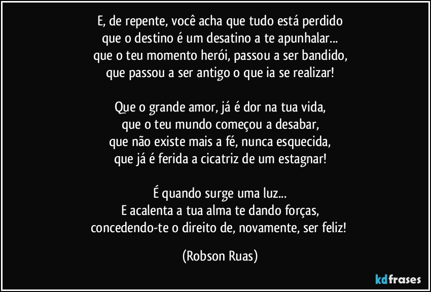 E, de repente, você acha que tudo está perdido
que o destino é um desatino a te apunhalar...
que o teu momento herói, passou a ser bandido,
que passou a ser antigo o que ia se realizar!

Que o grande amor, já é dor na tua vida,
que o teu mundo começou a desabar,
que não existe mais a fé, nunca esquecida,
que já é ferida a cicatriz de um estagnar!

É quando surge uma luz...
E acalenta a tua alma te dando forças,
concedendo-te o direito de, novamente, ser feliz! (Robson Ruas)