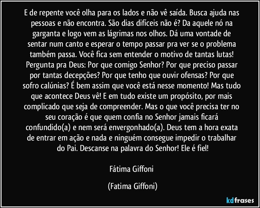 E de repente você olha para os lados e não vê saída. Busca ajuda nas pessoas e não encontra. São dias difíceis não é? Da aquele nó na garganta e logo vem as lágrimas nos olhos. Dá uma vontade de sentar num canto e esperar o tempo passar pra ver se o problema também passa. Você fica sem entender o motivo de tantas lutas! Pergunta pra Deus: Por que comigo Senhor? Por que preciso passar por tantas decepções? Por que tenho que ouvir ofensas? Por que sofro calúnias? É bem assim que você está nesse momento! Mas tudo que acontece Deus vê! E em tudo existe um propósito, por mais complicado que seja de compreender. Mas o que você precisa ter no seu coração é que quem confia no Senhor jamais ficará confundido(a) e nem será envergonhado(a). Deus tem a hora exata de entrar em ação e nada e ninguém consegue impedir o trabalhar do Pai. Descanse na palavra do Senhor! Ele é fiel!

Fátima Giffoni (Fatima Giffoni)