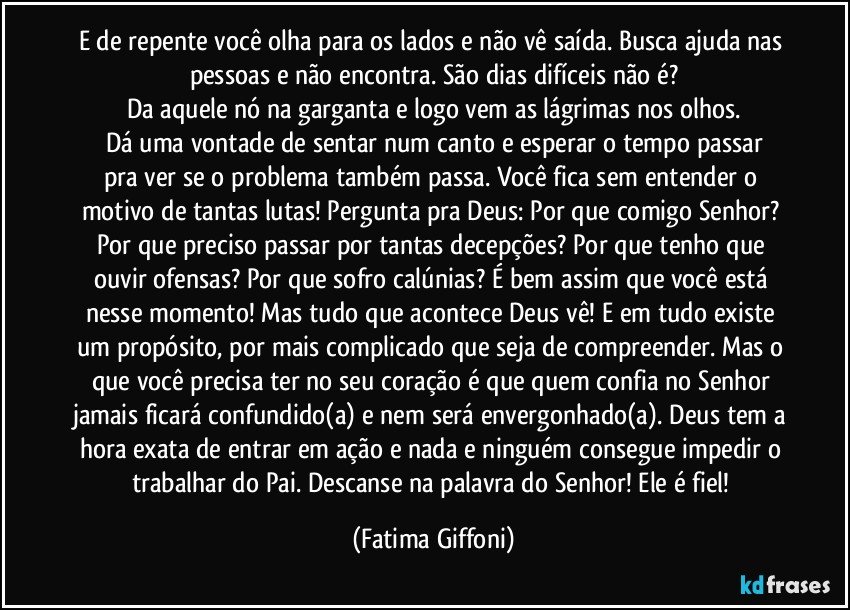 E de repente você olha para os lados e não vê saída. Busca ajuda nas pessoas e não encontra. São dias difíceis não é?
Da aquele nó na garganta e logo vem as lágrimas nos olhos.
Dá uma vontade de sentar num canto e esperar o tempo passar
pra ver se o problema também passa. Você fica sem entender o motivo de tantas lutas! Pergunta pra Deus: Por que comigo Senhor? Por que preciso passar por tantas decepções? Por que tenho que ouvir ofensas? Por que sofro calúnias? É bem assim que você está nesse momento! Mas tudo que acontece Deus vê! E em tudo existe um propósito, por mais complicado que seja de compreender. Mas o que você precisa ter no seu coração é que quem confia no Senhor jamais ficará confundido(a) e nem será envergonhado(a). Deus tem a hora exata de entrar em ação e nada e ninguém consegue impedir o trabalhar do Pai. Descanse na palavra do Senhor! Ele é fiel! (Fatima Giffoni)