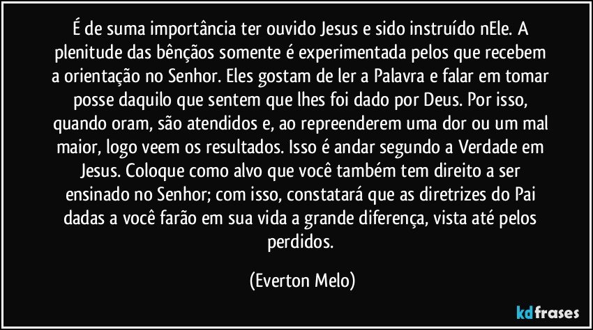 É de suma importância ter ouvido Jesus e sido instruído nEle. A plenitude das bênçãos somente é experimentada pelos que recebem a orientação no Senhor. Eles gostam de ler a Palavra e falar em tomar posse daquilo que sentem que lhes foi dado por Deus. Por isso, quando oram, são atendidos e, ao repreenderem uma dor ou um mal maior, logo veem os resultados. Isso é andar segundo a Verdade em Jesus. Coloque como alvo que você também tem direito a ser ensinado no Senhor; com isso, constatará que as diretrizes do Pai dadas a você farão em sua vida a grande diferença, vista até pelos perdidos. (Everton Melo)