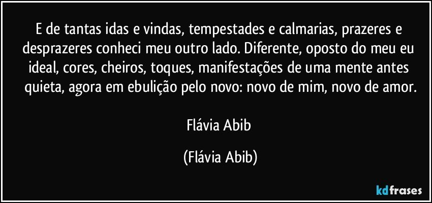 E de tantas idas e vindas, tempestades e calmarias, prazeres e desprazeres conheci meu outro lado. Diferente, oposto do meu eu ideal, cores, cheiros, toques, manifestações de uma mente antes quieta, agora em ebulição pelo novo: novo de mim, novo de amor.

Flávia Abib (Flávia Abib)