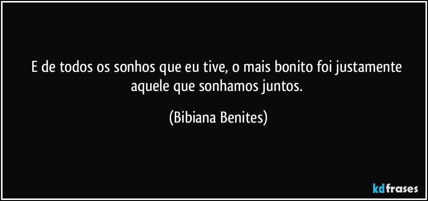 E de todos os sonhos que eu tive, o mais bonito foi justamente aquele que sonhamos juntos. (Bibiana Benites)