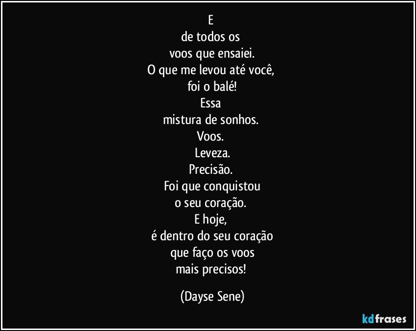 E 
de todos os 
voos que ensaiei.
O que me levou até você, 
foi o balé!
Essa 
mistura de sonhos. 
Voos. 
Leveza.
Precisão. 
Foi que conquistou
o seu coração. 
E hoje, 
é dentro do seu coração
que faço os voos
mais precisos! (Dayse Sene)