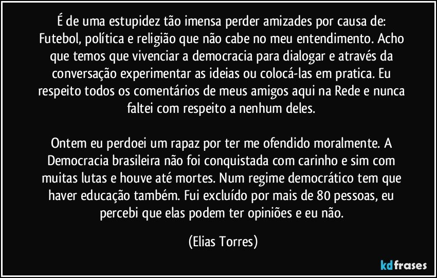 É de uma estupidez tão imensa perder amizades por causa de: Futebol, política e religião que não cabe no meu entendimento. Acho que temos que vivenciar a democracia para dialogar e através da conversação experimentar as ideias ou colocá-las em pratica. Eu respeito todos os comentários de meus amigos aqui na Rede e nunca faltei com respeito a nenhum deles. 

Ontem eu perdoei um rapaz por ter me ofendido moralmente. A Democracia brasileira não foi conquistada com carinho e sim com muitas lutas e houve até mortes. Num regime democrático tem que haver educação também. Fui excluído por mais de 80 pessoas, eu percebi que elas podem ter opiniões e eu não. (Elias Torres)