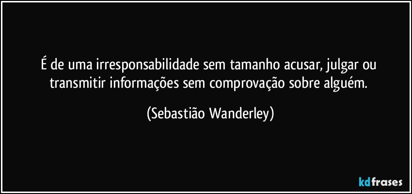 É de uma irresponsabilidade sem tamanho acusar, julgar ou transmitir informações sem comprovação sobre alguém. (Sebastião Wanderley)