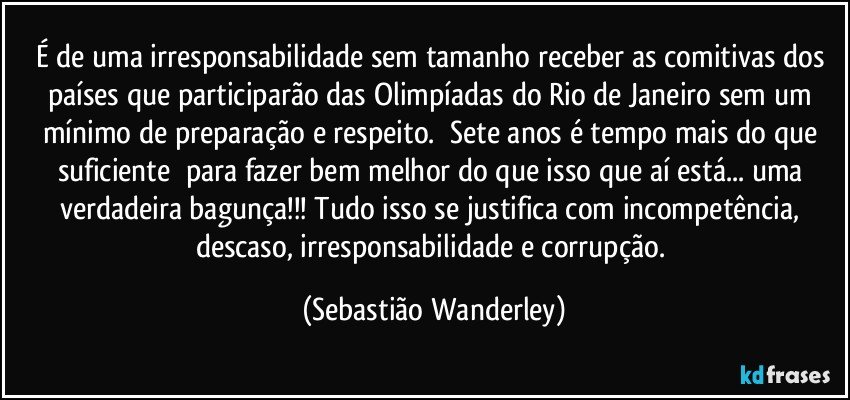 É de uma irresponsabilidade sem tamanho receber as comitivas dos países que participarão das Olimpíadas do Rio de Janeiro sem um mínimo de preparação e respeito. Sete anos é tempo mais do que suficiente para fazer bem melhor do que isso que aí está... uma verdadeira bagunça!!!Tudo isso se justifica com incompetência, descaso, irresponsabilidade e corrupção. (Sebastião Wanderley)