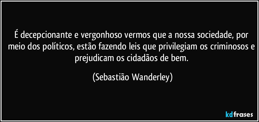 É decepcionante e vergonhoso vermos que a nossa sociedade, por meio dos políticos, estão fazendo leis que privilegiam os criminosos e prejudicam os cidadãos de bem. (Sebastião Wanderley)