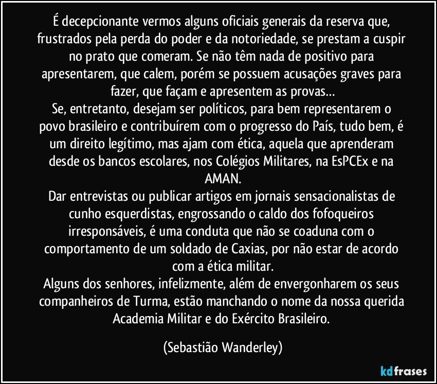 É decepcionante vermos alguns oficiais generais da reserva que, frustrados pela perda do poder e da notoriedade, se prestam a cuspir no prato que comeram. Se não têm nada de positivo para apresentarem, que calem, porém se possuem acusações graves para fazer, que façam e apresentem as provas…
Se, entretanto, desejam ser políticos, para bem representarem o povo brasileiro e contribuírem com o progresso do País, tudo bem, é um direito legítimo, mas ajam com ética, aquela que aprenderam desde os bancos escolares, nos Colégios Militares, na EsPCEx e na AMAN.
Dar entrevistas ou publicar artigos em jornais sensacionalistas de cunho esquerdistas, engrossando o caldo dos fofoqueiros irresponsáveis, é uma conduta que não se coaduna com o comportamento de um soldado de Caxias, por não estar de acordo com a ética militar.
Alguns dos senhores, infelizmente, além de envergonharem os seus companheiros de Turma, estão manchando o nome da nossa querida Academia Militar e do Exército Brasileiro. (Sebastião Wanderley)