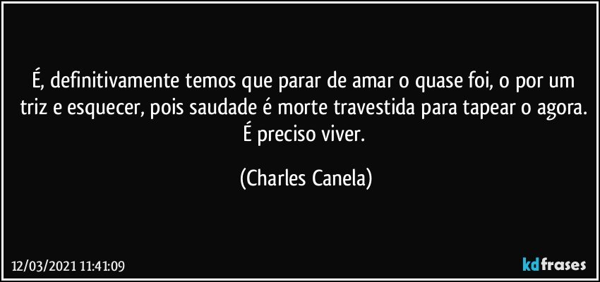 É, definitivamente temos que parar de amar o quase foi, o por um triz e esquecer, pois saudade é morte travestida para tapear o agora. É preciso viver. (Charles Canela)