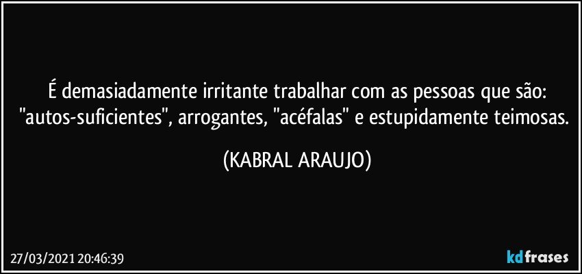 É demasiadamente irritante trabalhar com as pessoas que são:
"autos-suficientes", arrogantes, "acéfalas" e estupidamente teimosas. (KABRAL ARAUJO)