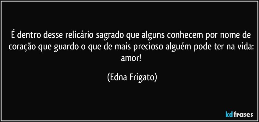 É dentro desse relicário sagrado que alguns conhecem por nome de coração que guardo o que de mais precioso alguém pode ter na vida: amor! (Edna Frigato)