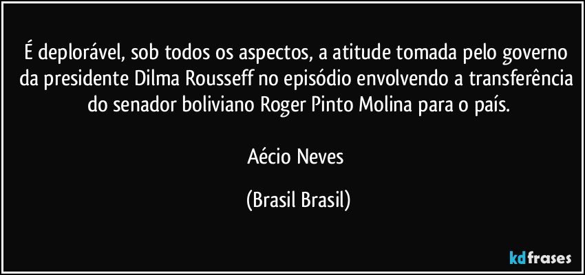 É deplorável, sob todos os aspectos, a atitude tomada pelo governo da presidente Dilma Rousseff no episódio envolvendo a transferência do senador boliviano Roger Pinto Molina para o país.

Aécio Neves (Brasil Brasil)