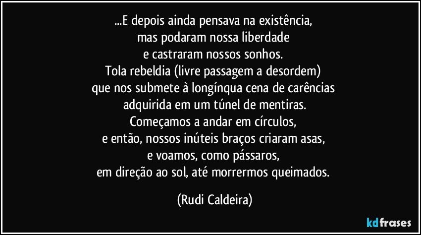 ...E depois ainda pensava na existência,
mas podaram nossa liberdade
e castraram nossos sonhos.
Tola rebeldia (livre passagem a desordem)
que nos submete à longínqua cena de carências
adquirida em um túnel de mentiras.
Começamos a andar em círculos,
e então, nossos inúteis braços criaram asas,
e voamos, como pássaros,
em direção ao sol, até morrermos queimados. (Rudi Caldeira)