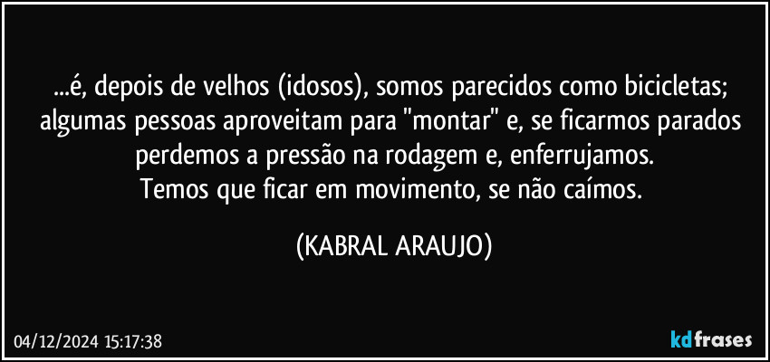 ...é, depois de velhos (idosos), somos parecidos como bicicletas; algumas  pessoas aproveitam para "montar" e, se ficarmos parados perdemos a pressão na rodagem e, enferrujamos.
Temos que ficar em movimento, se não caímos. (KABRAL ARAUJO)