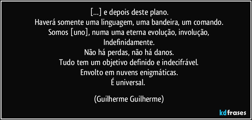 […] e depois deste plano.
Haverá somente uma linguagem, uma bandeira, um comando.
Somos [uno], numa uma eterna evolução, involução,
Indefinidamente.
Não há perdas, não há danos.
Tudo tem um objetivo definido e indecifrável.
Envolto em nuvens enigmáticas.
É universal. (Guilherme Guilherme)