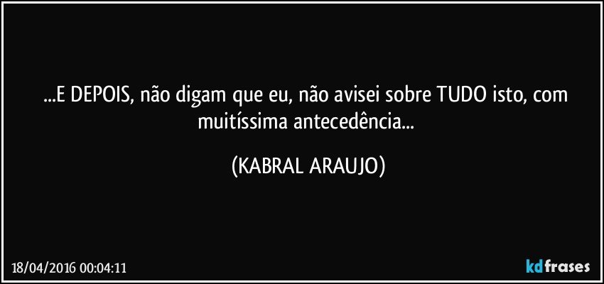 ...E DEPOIS, não digam que eu, não avisei sobre TUDO isto, com muitíssima antecedência... (KABRAL ARAUJO)