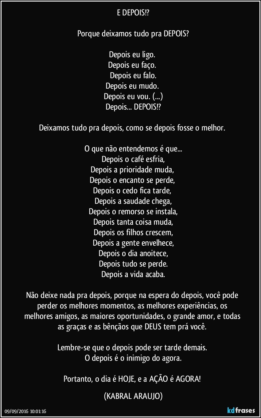 E DEPOIS!?

Porque deixamos  tudo pra DEPOIS?

Depois eu ligo. 
Depois eu faço. 
Depois eu falo.
Depois eu mudo. 
Depois eu vou. (...)
Depois... DEPOIS!?

Deixamos tudo pra depois, como se depois fosse o melhor. 

O que não entendemos é que...
Depois o café esfria,
Depois a prioridade muda, 
Depois o encanto se perde, 
Depois o cedo fica tarde, 
Depois a saudade chega,
Depois o remorso se instala,
Depois tanta coisa muda,
Depois os filhos crescem,
Depois a gente envelhece,
Depois o dia anoitece,
Depois tudo se perde.
Depois a vida acaba.

Não deixe nada pra depois, porque na espera do depois, você pode perder os melhores momentos, as melhores experiências, os melhores amigos, as maiores oportunidades, o grande amor, e todas as graças e as bênçãos que DEUS tem prá você. 

Lembre-se que o depois pode ser tarde demais. 
O depois é o inimigo do agora.

Portanto, o dia é HOJE, e a AÇÃO é AGORA! (KABRAL ARAUJO)