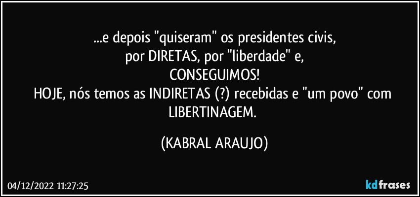 ...e depois "quiseram" os presidentes civis,
por DIRETAS, por "liberdade" e,
CONSEGUIMOS!
HOJE, nós temos as INDIRETAS (?) recebidas e "um povo" com LIBERTINAGEM. (KABRAL ARAUJO)