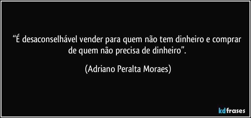 “É desaconselhável vender  para quem não tem dinheiro e comprar  de quem não precisa de dinheiro”. (Adriano Peralta Moraes)