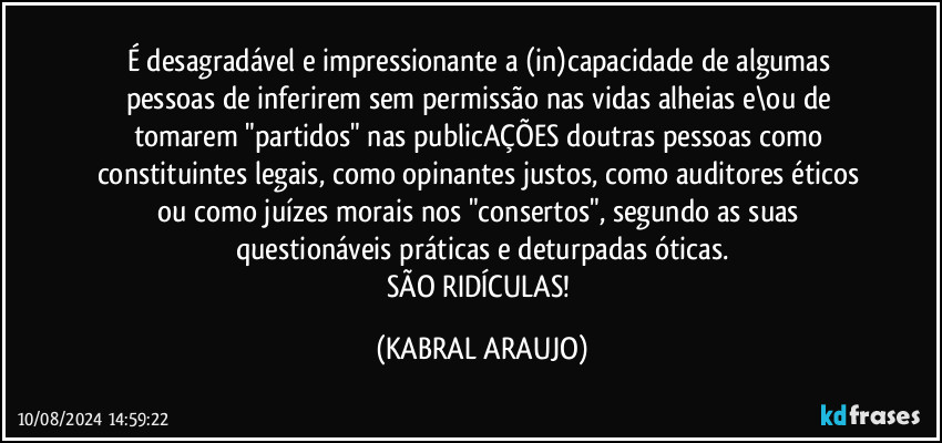 É desagradável e impressionante a (in)capacidade de algumas pessoas de inferirem sem permissão nas vidas alheias e\ou de tomarem "partidos" nas publicAÇÕES doutras pessoas como constituintes legais, como opinantes justos, como auditores éticos ou como juízes morais nos "consertos", segundo as suas questionáveis práticas e deturpadas óticas.
SÃO RIDÍCULAS! (KABRAL ARAUJO)