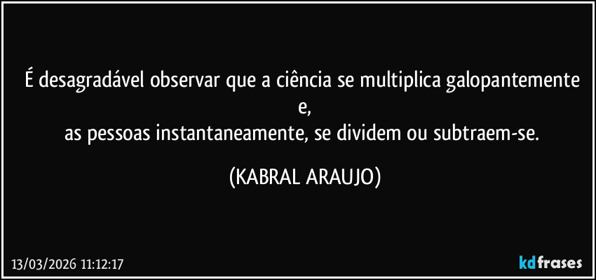 É desagradável observar que a ciência se multiplica galopantemente e,
as pessoas instantaneamente, se dividem ou subtraem-se. (KABRAL ARAUJO)