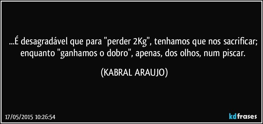 ...É desagradável que para "perder 2Kg", tenhamos que nos sacrificar; enquanto "ganhamos o dobro", apenas, dos olhos, num piscar. (KABRAL ARAUJO)