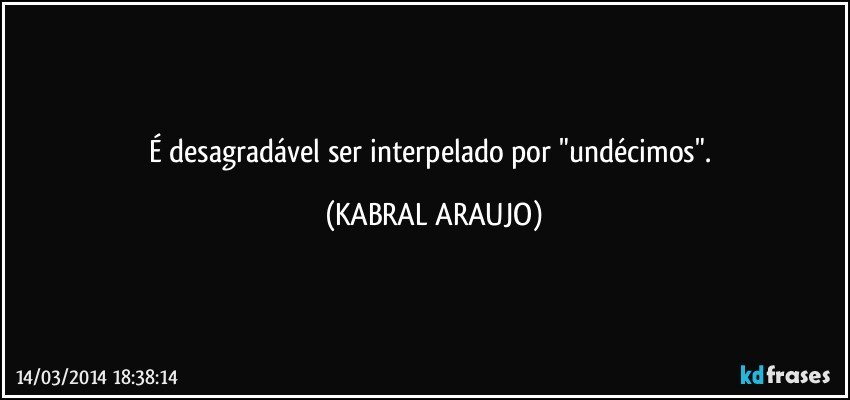 É desagradável ser interpelado por "undécimos". (KABRAL ARAUJO)