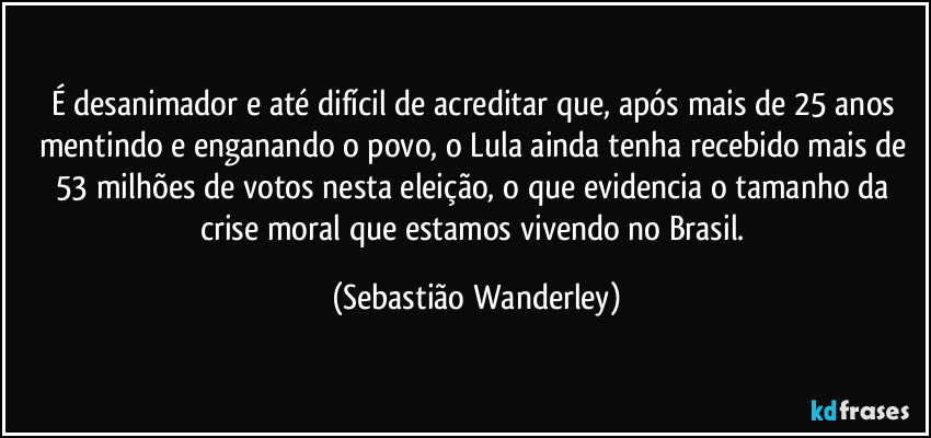 É desanimador e até difícil de acreditar que, após mais de 25 anos mentindo e enganando o povo, o Lula ainda tenha recebido mais de 53 milhões de votos nesta eleição, o que evidencia o tamanho da crise moral que estamos vivendo no Brasil. (Sebastião Wanderley)