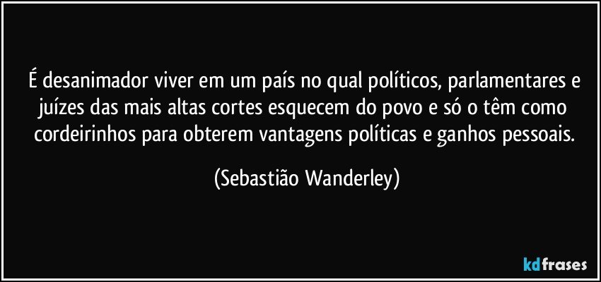 É desanimador viver em um país no qual políticos, parlamentares e juízes das mais altas cortes esquecem do povo e só o têm como cordeirinhos para obterem vantagens políticas e ganhos pessoais. (Sebastião Wanderley)