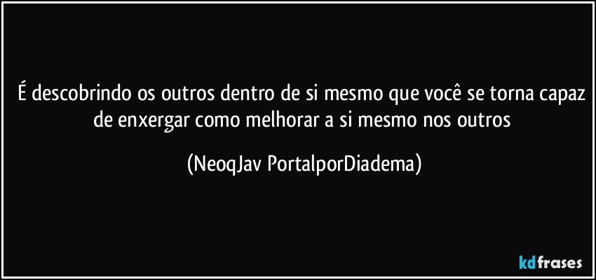 É descobrindo os outros dentro de si mesmo que você se torna capaz de enxergar como melhorar a si mesmo nos outros (NeoqJav PortalporDiadema)