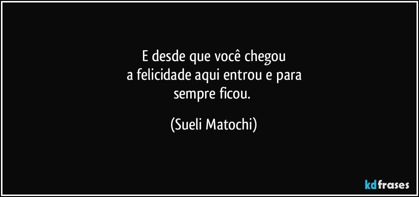 E desde que você chegou
a felicidade aqui entrou e para
sempre ficou. (Sueli Matochi)