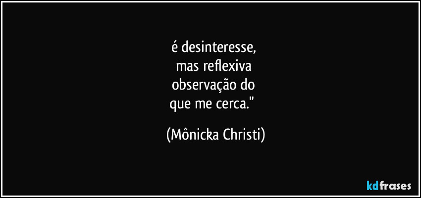 é desinteresse,
mas reflexiva
observação do
que me cerca." (Mônicka Christi)